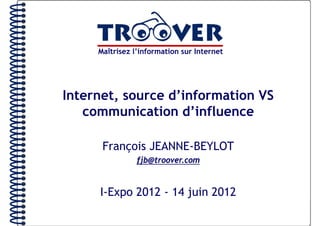Maîtrisez l’information sur Internet




Internet, source d’information VS
        ,
   communication d’influence

      François JEANNE-BEYLOT
          ç
                fjb@troover.com


     I-Expo 2012 - 14 juin 2012
 