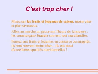 C'est trop cher !
● Misez sur les fruits et légumes de saison, moins cher
et plus savoureux.
● Allez au marché un peu avant l'heure de fermeture :
les commerçants bradent souvent leur marchandise.
● Pensez aux fruits et légumes en conserve ou surgelés,
ils sont souvent moins cher... Ils ont aussi
d'excellentes qualités nutritionnelles !
 