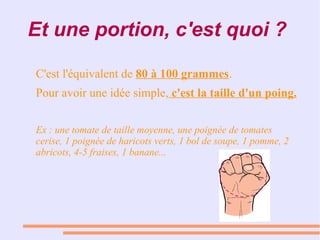 Et une portion, c'est quoi ?
C'est l'équivalent de 80 à 100 grammes.
Pour avoir une idée simple, c'est la taille d'un poing.
Ex : une tomate de taille moyenne, une poignée de tomates
cerise, 1 poignée de haricots verts, 1 bol de soupe, 1 pomme, 2
abricots, 4-5 fraises, 1 banane...
 