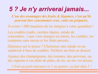 5 ? Je n'y arriverai jamais...
L'un des avantages des fruits & légumes, c'est qu'ils
peuvent être consommés crus, cuits ou préparés.
● Il existe 1 000 manières de les intégrer à votre quotidien !
Les crudités (radis, carottes râpées, salade de
concombre...) que vous mangez en entrée, les cuidités, les
compotes sans sucres et les fruits pressés...
● Déjeunez sur le pouce ? Choisissez une salade ou un
sandwich à base de crudités. Préférez un fruit en dessert.
● Ajoutez des champignons, des tomates, des poivrons, ou
des oignons à vos plats de pâtes, de riz, ou sur vos pizzas.
1 fruit au petit déjeuner et 1 au gouter, ça fait déjà 2 !
 