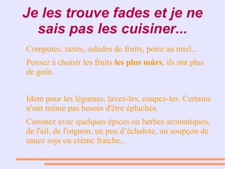 Je les trouve fades et je ne
sais pas les cuisiner...
● Compotes, tartes, salades de fruits, poire au miel...
Pensez à choisir les fruits les plus mûrs, ils ont plus
de goût.
● Idem pour les légumes, lavez-les, coupez-les. Certains
n'ont même pas besoin d'être épluchés.
Cuisinez avec quelques épices ou herbes aromatiques,
de l'ail, de l'oignon, un peu d’échalote, un soupçon de
sauce soja ou crème fraiche...
 