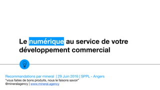 Le numérique au service de votre
développement commercial
Recommandations par mineral | 29 Juin 2016 | SPPL - Angers

“vous faites de bons produits, nous le faisons savoir”

@mineralagency | www.mineral.agency
 