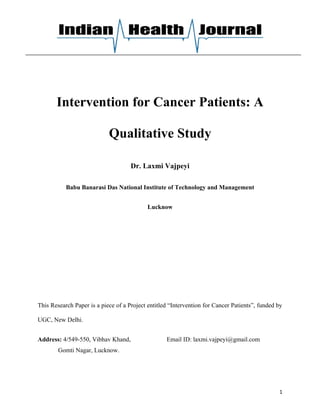 Intervention for Cancer Patients: A

                            Qualitative Study

                                     Dr. Laxmi Vajpeyi

           Babu Banarasi Das National Institute of Technology and Management


                                            Lucknow




This Research Paper is a piece of a Project entitled “Intervention for Cancer Patients”, funded by

UGC, New Delhi.


Address: 4/549-550, Vibhav Khand,                  Email ID: laxmi.vajpeyi@gmail.com
        Gomti Nagar, Lucknow.




                                                                                                1
 