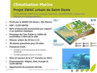 Climatisation Marine
          Projet SWAC urbain de Saint-Denis
          CLIM ABYSS (GDF Suez Energie Services, CLIMESPACE, Caisse des
          Dépôts et Consignations)

   Porté par le SIDEO (St-Denis / Ste-Marie)
   DSP : CLIM ABYSS
   80% d’électricité économisée par rapport
    à un système classique
   Pompage de l’eau froide à 1100m de
    profondeur à 6km de la côte
   Réseau urbain de 23 km (×2)
   30 clients potentiels pour 54 sites
   Puissance froid :
            30 MWf à la fin des travaux de la colonne
             vertébrale
            40 MWf potentiels à terme (≈ 2030)
   Mise en service de la 1ère tranche en 2015
   Financements Région, Etat, Europe et
    CLIM ABYSS
   Opportunité de produits dérivés
27/11/2012                     Gildas DELENCRE (arer) - Projets EMR Réunion
 