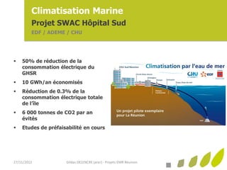 Climatisation Marine
         Projet SWAC Hôpital Sud
         EDF / ADEME / CHU




   50% de réduction de la
    consommation électrique du
    GHSR
   10 GWh/an économisés
   Réduction de 0.3% de la
    consommation électrique totale
    de l’île
   6 000 tonnes de CO2 par an
    évités
   Etudes de préfaisabilité en cours




27/11/2012           Gildas DELENCRE (arer) - Projets EMR Réunion
 