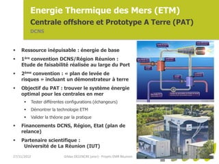 Energie Thermique des Mers (ETM)
          Centrale offshore et Prototype A Terre (PAT)
          DCNS


   Ressource inépuisable : énergie de base
   1ère convention DCNS/Région Réunion :
    Etude de faisabilité réalisée au large du Port
   2ème convention : « plan de levée de
    risques » incluant un démonstrateur à terre
   Objectif du PAT : trouver le système énergie
    optimal pour les centrales en mer
            Tester différentes configurations (échangeurs)
            Démontrer la technologie ETM
            Valider la théorie par la pratique

   Financements DCNS, Région, Etat (plan de
    relance)
   Partenaire scientifique :
     Université de La Réunion (IUT)

27/11/2012                     Gildas DELENCRE (arer) - Projets EMR Réunion
 