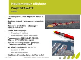 Houlomoteur offshore
         Projet SEAWATT
         COREX

   Technologie PELAMIS P2 (testée depuis 2
    ans)
   Stockage intégré : programme national de
    R&D
   Ressource prédictible + stockage =
    énergie semi-base
   Feuille de route projet
        Phase pilote : 5 machines
        Phase industrielle : 30 machines (30 MW)
   Financements : FEDER (UE), ADEME,
    Région, CIVIS et fonds propres
   Activité économique locale générée :
     1 million d’heures de travail
   Autorisations obtenues en 2012 :
        concession du DPM
        autorisation de construire
   En attente d’une révision du tarif de rachat
27/11/2012                   Gildas DELENCRE (arer) - Projets EMR Réunion
 