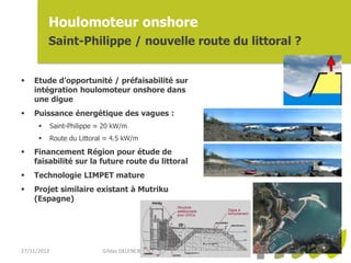 Houlomoteur onshore
          Saint-Philippe / nouvelle route du littoral ?


   Etude d’opportunité / préfaisabilité sur
    intégration houlomoteur onshore dans
    une digue
   Puissance énergétique des vagues :
            Saint-Philippe ≈ 20 kW/m
            Route du Littoral ≈ 4.5 kW/m

   Financement Région pour étude de
    faisabilité sur la future route du littoral
   Technologie LIMPET mature
   Projet similaire existant à Mutriku
    (Espagne)




27/11/2012                   Gildas DELENCRE (arer) - Projets EMR Réunion
 