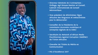 Directeur Générale de 3 entreprises :
Ovillage, Agri Groupe Gestion et Conseil,
Cabinet Internationale de Conseil
Aéronautique.
Vice-président de Africtivistes (ligue
africaine des blogueurs et webactivistes
pour la démocratie)
Conseiller de la Présidente de la
commission économie numérique et
entreprise digitale de la CGECI
Secrétaire du Network of African Media
Practitionners Against Corruption (NAMPAC)
de l’Union Africaine
Chevalier de l'Ordre du Mérite en
Communication
Prix d'Excellence 2017
 