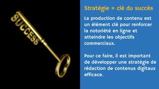 La production de contenu est
un élément clé pour renforcer
la notoriété en ligne et
atteindre les objectifs
commerciaux.
Pour ce faire, il est important
de développer une stratégie de
rédaction de contenus digitaux
efficace.
Stratégie = clé du succès
 