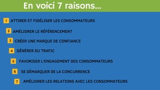 En voici 7 raisons...
ATTIRER ET FIDÉLISER LES CONSOMMATEURS
2
3
1
AMÉLIORER LE RÉFÉRENCEMENT
CRÉER UNE MARQUE DE CONFIANCE
4
5
6
7
GÉNÉRER DU TRAFIC
FAVORISER L'ENGAGEMENT DES CONSOMMATEURS
SE DÉMARQUER DE LA CONCURRENCE
AMÉLIORER LES RELATIONS AVEC LES CONSOMMATEURS
 