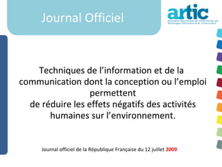 Journal Officiel


    Techniques de l’information et de la
communication dont la conception ou l’emploi
                  permettent
  de réduire les effets négatifs des activités
       humaines sur l’environnement.


     Journal officiel de la République Française du 12 juillet 2009
 
