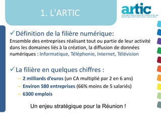 1. L'ARTIC

Définition de la filière numérique:
Ensemble des entreprises réalisant tout ou partie de leur activité
dans les domaines liés à la création, la diffusion de données
numériques : Informatique, Téléphonie, Internet, Télévision


La filière en quelques chiffres :
   – 2 milliards d’euros (un CA multiplié par 2 en 6 ans)
   – Environ 580 entreprises (66% moins de 5 salariés)
   – 6300 emplois

         Un enjeu stratégique pour la Réunion !
 