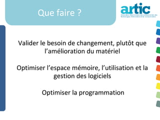Que faire ?


Valider le besoin de changement, plutôt que
          l’amélioration du matériel

Optimiser l’espace mémoire, l’utilisation et la
             gestion des logiciels

         Optimiser la programmation
 