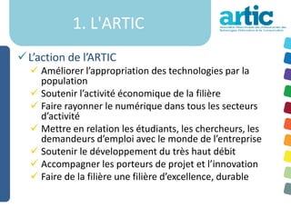 1. L'ARTIC
 L’action de l’ARTIC
   Améliorer l’appropriation des technologies par la
    population
   Soutenir l’activité économique de la filière
   Faire rayonner le numérique dans tous les secteurs
    d’activité
   Mettre en relation les étudiants, les chercheurs, les
    demandeurs d’emploi avec le monde de l’entreprise
   Soutenir le développement du très haut débit
   Accompagner les porteurs de projet et l’innovation
   Faire de la filière une filière d’excellence, durable
 