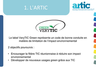 1. L'ARTIC



Le label VeryTIC Green représente un code de bonne conduite en
         matière de limitation de l’impact environnemental

2 objectifs poursuivis :

• Encourager la filière TIC réunionnaise à réduire son impact
  environnemental
• Développer de nouveaux usages green grâce aux TIC
 