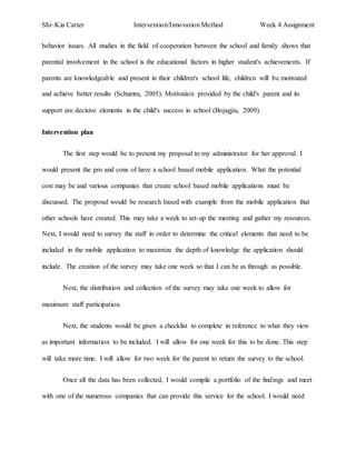 Shi~Kia Carter Intervention/Innovation Method Week 4 Assignment 
behavior issues. All studies in the field of cooperation between the school and family shows that 
parental involvement in the school is the educational factors in higher student's achievements. If 
parents are knowledgeable and present in their children's school life, children will be motivated 
and achieve better results (Schumm, 2005). Motivation provided by the child's parent and its 
support are decisive elements in the child's success in school (Bojagjiu, 2009). 
Intervention plan 
The first step would be to present my proposal to my administrator for her approval. I 
would present the pro and cons of have a school based mobile application. What the potential 
cost may be and various companies that create school based mobile applications must be 
discussed. The proposal would be research based with example from the mobile application that 
other schools have created. This may take a week to set-up the meeting and gather my resources. 
Next, I would need to survey the staff in order to determine the critical elements that need to be 
included in the mobile application to maximize the depth of knowledge the application should 
include. The creation of the survey may take one week so that I can be as through as possible. 
Next, the distribution and collection of the survey may take one week to allow for 
maximum staff participation. 
Next, the students would be given a checklist to complete in reference to what they view 
as important information to be included. I will allow for one week for this to be done. This step 
will take more time. I will allow for two week for the parent to return the survey to the school. 
Once all the data has been collected, I would compile a portfolio of the findings and meet 
with one of the numerous companies that can provide this service for the school. I would need 
 