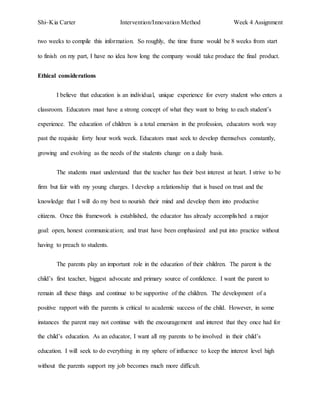 Shi~Kia Carter Intervention/Innovation Method Week 4 Assignment 
two weeks to compile this information. So roughly, the time frame would be 8 weeks from start 
to finish on my part, I have no idea how long the company would take produce the final product. 
Ethical considerations 
I believe that education is an individual, unique experience for every student who enters a 
classroom. Educators must have a strong concept of what they want to bring to each student’s 
experience. The education of children is a total emersion in the profession, educators work way 
past the requisite forty hour work week. Educators must seek to develop themselves constantly, 
growing and evolving as the needs of the students change on a daily basis. 
The students must understand that the teacher has their best interest at heart. I strive to be 
firm but fair with my young charges. I develop a relationship that is based on trust and the 
knowledge that I will do my best to nourish their mind and develop them into productive 
citizens. Once this framework is established, the educator has already accomplished a major 
goal: open, honest communication; and trust have been emphasized and put into practice without 
having to preach to students. 
The parents play an important role in the education of their children. The parent is the 
child’s first teacher, biggest advocate and primary source of confidence. I want the parent to 
remain all these things and continue to be supportive of the children. The development of a 
positive rapport with the parents is critical to academic success of the child. However, in some 
instances the parent may not continue with the encouragement and interest that they once had for 
the child’s education. As an educator, I want all my parents to be involved in their child’s 
education. I will seek to do everything in my sphere of influence to keep the interest level high 
without the parents support my job becomes much more difficult. 
 