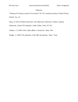 Shi~Kia Carter Intervention/Innovation Method Week 4 Assignment 
References 
"Thinking of Creating an App for Your School?" ICT for Teaching Learning in Falkirk Primary 
Schools. N.p., n.d 
Hayes, D. (2012). Parental Involvement and Achievement Outcomes in African American 
Adolescents. Journal Of Comparative Family Studies, 43(4), 567-582. 
Schumm, J. S. (2005). How to help children in homework. Tirana: Max. 
Bojagjiu, A. (2009). The preparation of the child and education. Tirana: Toena. 
