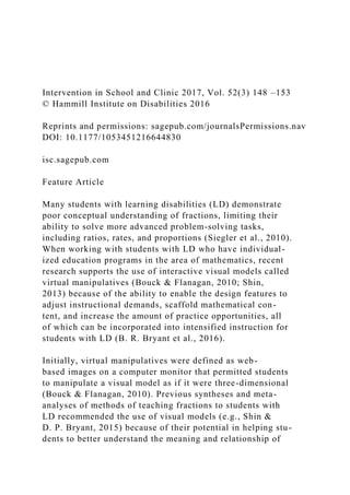 Intervention in School and Clinic 2017, Vol. 52(3) 148 –153
© Hammill Institute on Disabilities 2016
Reprints and permissions: sagepub.com/journalsPermissions.nav
DOI: 10.1177/1053451216644830
isc.sagepub.com
Feature Article
Many students with learning disabilities (LD) demonstrate
poor conceptual understanding of fractions, limiting their
ability to solve more advanced problem-solving tasks,
including ratios, rates, and proportions (Siegler et al., 2010).
When working with students with LD who have individual-
ized education programs in the area of mathematics, recent
research supports the use of interactive visual models called
virtual manipulatives (Bouck & Flanagan, 2010; Shin,
2013) because of the ability to enable the design features to
adjust instructional demands, scaffold mathematical con-
tent, and increase the amount of practice opportunities, all
of which can be incorporated into intensified instruction for
students with LD (B. R. Bryant et al., 2016).
Initially, virtual manipulatives were defined as web-
based images on a computer monitor that permitted students
to manipulate a visual model as if it were three-dimensional
(Bouck & Flanagan, 2010). Previous syntheses and meta-
analyses of methods of teaching fractions to students with
LD recommended the use of visual models (e.g., Shin &
D. P. Bryant, 2015) because of their potential in helping stu-
dents to better understand the meaning and relationship of
 