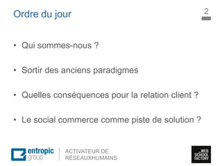 La Marque à l’ère digitale
sociale
ACTIVATEUR DE
RÉSEAUXHUMAINS
Ordre du jour
• Qui sommes-nous ?
• Sortir des anciens paradigmes
• Quelles conséquences pour la relation client ?
• Le social commerce comme piste de solution ?
2
 