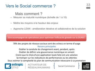 La Marque à l’ère digitale
sociale
ACTIVATEUR DE
RÉSEAUXHUMAINS
Vers le Social commerce ?
Mais comment ?
– Mesurer sa maturité numérique (échelle de 1 à 10)
– Mettre les moyens à la hauteur des enjeux
– Approche LEAN : amélioration itérative et collaborative de la solution
Etre accompagné de spécialistes pour optimiser l’efficacité globale sur la DUREE
70% des projets de réseaux sociaux sont des echecs en terme d’usage
Raisons principales
Oublier la conduite du changement avant, pendant, après
Oublier de définir une gouvernance numérique en amont
Croire que le choix d’une application toute faite est une solution
Se tromper sur les indicateurs de performances ou les attentes
Sous estimer la complexité du plan de communication nécessaire à sa promotion
33
Social Commerce
 