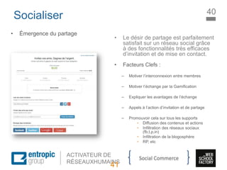 La Marque à l’ère digitale
sociale
ACTIVATEUR DE
RÉSEAUXHUMAINS
Socialiser
• Émergence du partage
• Le désir de partage est parfaitement
satisfait sur un réseau social grâce
à des fonctionnalités très efficaces
d’invitation et de mise en contact.
• Facteurs Clefs :
– Motiver l’interconnexion entre membres
– Motiver l’échange par la Gamification
– Expliquer les avantages de l’échange
– Appels à l’action d’invitation et de partage
– Promouvoir cela sur tous les supports
• Diffusion des contenus et actions
• Infiltration des réseaux sociaux
(fb,t,p,in)
• Infiltration de la blogosphère
• RP, etc
41
40
Social Commerce
 