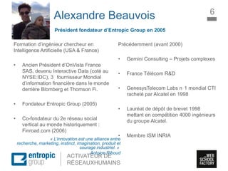 La Marque à l’ère digitale
sociale
ACTIVATEUR DE
RÉSEAUXHUMAINS
Alexandre Beauvois
Formation d’ingénieur chercheur en
Intelligence Artificielle (USA & France)
• Ancien Président d’OnVista France
SAS, devenu Interactive Data (coté au
NYSE:IDC), 3 fournisseur Mondial
d’information financière dans le monde
derrière Blomberg et Thomson Fi.
• Fondateur Entropic Group (2005)
• Co-fondateur du 2e réseau social
vertical au monde historiquement :
Finroad.com (2006)
Précédemment (avant 2000)
• Gemini Consulting – Projets complexes
• France Télécom R&D
• GenesysTelecom Labs n 1 mondial CTI
racheté par Alcatel en 1998
• Lauréat de dépôt de brevet 1998
mettant en compétition 4000 ingénieurs
du groupe Alcatel.
• Membre ISM INRIA
6
Président fondateur d’Entropic Group en 2005
« L’innovation est une alliance entre
recherche, marketing, instinct, imagination, produit et
courage industriel. »
Antoine Riboud
 