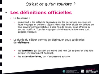 Qu’est ce qu’un touriste ? 
•Les définitions officielles 
•Le tourisme : 
•comprend « les activités déployées par les personnes au cours de leurs voyages et de leurs séjours dans des lieux situés en dehors de leur environnement habituel à des fins de loisirs, pour affaires ou autres motifs ». Tous les voyageurs intéressant le tourisme sont appelés visiteurs 
•La durée du séjour permet de distinguer deux catégories de visiteurs : 
•les touristes qui passent au moins une nuit (et au plus un an) hors de leur environnement habituel, 
•les excursionnistes, qui n'en passent aucune.  