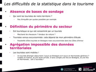 Les difficultés de la statistique dans le tourisme 
•Absence de bases de sondage 
•Qui sont les touristes de notre territoire ? 
•Pas d’enquête par quotas possibles par exemple 
•Définition du périmètre du secteur 
•Est touristique ce qui est consommé par un touriste 
•Marchand de chaussure ? Vendeur de voiture ? 
•Touristes versus excursionniste :cela dépend de mon périmètre d’étude 
•Possibilité d’être touriste en Bretagne mais excursionniste dans les Côtes d’Armor 
•Agrégation impossible des données territoriales 
•Les touristes sont mobiles ! 
•Un touriste étranger séjournant 3 jours en Bretagne et 4 jours en Normandie génèrera 7 nuitées en France, et une seule arrivée. Il sera compté une fois en Bretagne, et une fois en Normandie… soit 2 touristes !  