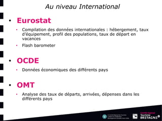 Au niveau International 
•Eurostat 
•Compilation des données internationales : hébergement, taux d’équipement, profil des populations, taux de départ en vacances 
•Flash barometer 
•OCDE 
•Données économiques des différents pays 
•OMT 
•Analyse des taux de départs, arrivées, dépenses dans les différents pays  