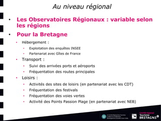 Au niveau régional 
•Les Observatoires Régionaux : variable selon les régions 
•Pour la Bretagne 
•Hébergement : 
•Exploitation des enquêtes INSEE 
•Partenariat avec Gîtes de France 
•Transport : 
•Suivi des arrivées ports et aéroports 
•Fréquentation des routes principales 
•Loisirs : 
•Activités des sites de loisirs (en partenariat avec les CDT) 
•Fréquentation des festivals 
•Fréquentation des voies vertes 
•Activité des Points Passion Plage (en partenariat avec NEB)  