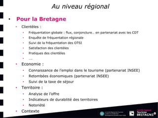 Au niveau régional 
•Pour la Bretagne 
•Clientèles : 
•Fréquentation globale : flux, conjoncture… en partenariat avec les CDT 
•Enquête de fréquentation régionale 
•Suivi de la fréquentation des OTSI 
•Satisfaction des clientèles 
•Pratiques des clientèles 
•…. 
•Economie : 
•Connaissance de l’emploi dans le tourisme (partenariat INSEE) 
•Retombées économiques (partenariat INSEE) 
•Suivi de la taxe de séjour 
•Territoire : 
•Analyse de l’offre 
•Indicateurs de durabilité des territoires 
•Notoriété 
•Contexte  