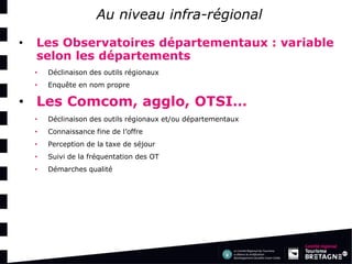 Au niveau infra-régional 
•Les Observatoires départementaux : variable selon les départements 
•Déclinaison des outils régionaux 
•Enquête en nom propre: 
•Les Comcom, agglo, OTSI… 
•Déclinaison des outils régionaux et/ou départementaux 
•Connaissance fine de l’offre 
•Perception de la taxe de séjour 
•Suivi de la fréquentation des OT 
•Démarches qualité  