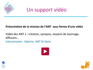 Un support vidéo
Présentation de la mission de l’ANT sous forme d’une vidéo
Vidéo des ANT 1 : création, synopsis, moyens de tournage,
diffusion…
Intervenante : Sabrina, ANT St Savin
 