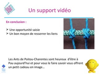 Un support vidéo
En conclusion :
 Une opportunité saisie
 Un bon moyen de resserrer les liens
Les Ants de Poitou-Charentes sont heureux d’être à
Pau aujourd’hui et pour vous le faire savoir vous offrent
un petit cadeau en image…
 