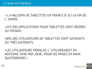 LE WEB EST MOBILE


•1,4 MILLIONS DE TABLETTES EN FRANCE D’ICI LA FIN DE
L’ANNÉE.

•22% DES APPLICATIONS POUR TABLETTES SONT DÉDIÉES
AU VOYAGE.

•89% DES UTILISATEURS DE TABLETTES SONT SATISFAITS
OU TRÈS SATISFAITS.

•LES UTILISATEURS FRANÇAIS L’UTILISERAIENT EN
MOYENNE 2H40 PAR JOUR, POUR SIX PRISES EN MAIN
QUOTIDIENNES !

                                           117
 