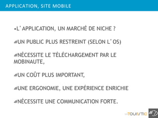 APPLICATION, SITE MOBILE



   •L’APPLICATION, UN MARCHÉ DE NICHE ?

    UN PUBLIC PLUS RESTREINT (SELON L’OS)

    NÉCESSITE LE TÉLÉCHARGEMENT PAR LE
   MOBINAUTE,

    UN COÛT PLUS IMPORTANT,

    UNE ERGONOMIE, UNE EXPÉRIENCE ENRICHIE

    NÉCESSITE UNE COMMUNICATION FORTE.

                                            121
 