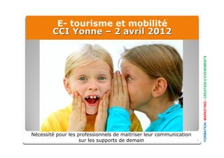 E- tourisme et mobilité
        CCI Yonne – 2 avril 2012




                                                                        FORMATION- MARKETING - CREATION D’EVENEMENTS
Nécessité pour les professionnels de maitriser leur communication
                    sur les supports de demain                      1
 