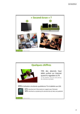 23/10/2012




                             « Second écran » ?
                 1                                       2




      TV Makes You Smarter




                             Quelques chiffres

                                       74% des abonnés haut
                                       débit surfent sur Internet
                                       quand ils regardent la TV
                                       sur des tablettes, avec des smart phones,
                                       des ordinateurs portables




45% d’utilisation simultanée quotidienne TV et tablette aux USA
           42% cherchent de l’information en rapport avec l’émission
           30% cherchent un produit qu’ils viennent de voir dans une publicité


      TV Makes You Smarter




                                                                                           2
 