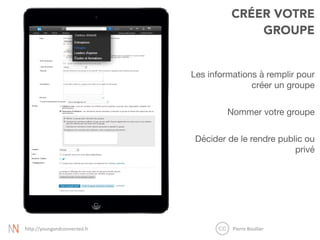 CRÉER VOTRE
GROUPE
Les informations à remplir pour
créer un groupe

Nommer votre groupe

Décider de le rendre public ou
privé

Pierre	
  Boullier	
  http://youngandconnected.fr
 
