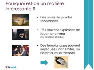 Pourquoi est-ce un matière
intéressante ?
• Des prises de paroles
spontanées
• Très souvent exprimées de
façon anonyme
(vs. Réseaux sociaux)

• Des témoignages souvent
impliquées, non limités, où
l’internaute se raconte

16

 