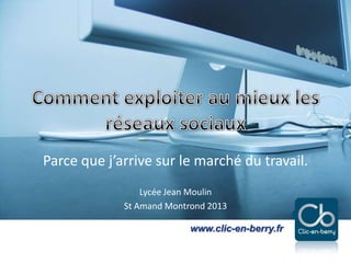 Exploiter les réseaux sociaux - 2013
www.clic-en-berry.fr
www.clic-en-berry.fr
Parce que j’arrive sur le marché du travail.
Lycée Jean Moulin
St Amand Montrond 2013
 