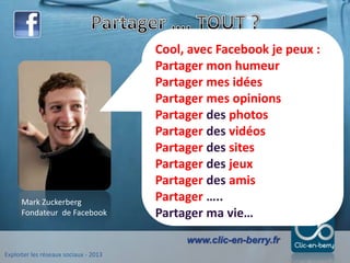 Exploiter les réseaux sociaux - 2013
www.clic-en-berry.fr
Mark Zuckerberg
Fondateur de Facebook
Cool, avec Facebook je peux :
Partager mon humeur
Partager mes idées
Partager mes opinions
Partager des photos
Partager des vidéos
Partager des sites
Partager des jeux
Partager des amis
Partager …..
Partager ma vie…
 