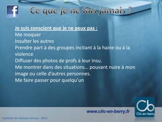 Exploiter les réseaux sociaux - 2013
www.clic-en-berry.fr
Je suis conscient que je ne peux pas :
Me moquer
Insulter les autres
Prendre part à des groupes incitant à la haine ou à la
violence
Diffuser des photos de profs à leur insu.
Me montrer dans des situations… pouvant nuire à mon
image ou celle d’autres personnes.
Me faire passer pour quelqu’un
 