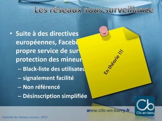 Exploiter les réseaux sociaux - 2013
www.clic-en-berry.fr
• Suite à des directives
européennes, Facebook, Skyblog ont leur
propre service de surveillance dédié à la
protection des mineurs
– Black-liste des utilisateurs suspects
– signalement facilité
– Non référencé
– Désinscription simplifiée
 