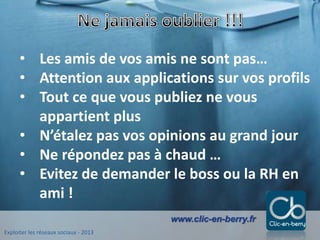 Exploiter les réseaux sociaux - 2013
www.clic-en-berry.fr
• Les amis de vos amis ne sont pas…
• Attention aux applications sur vos profils
• Tout ce que vous publiez ne vous
appartient plus
• N’étalez pas vos opinions au grand jour
• Ne répondez pas à chaud …
• Evitez de demander le boss ou la RH en
ami !
 