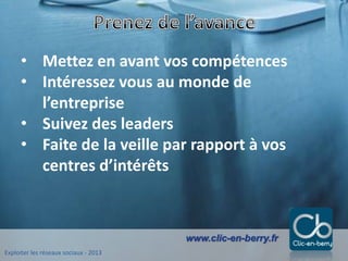 Exploiter les réseaux sociaux - 2013
www.clic-en-berry.fr
• Mettez en avant vos compétences
• Intéressez vous au monde de
l’entreprise
• Suivez des leaders
• Faite de la veille par rapport à vos
centres d’intérêts
 