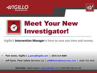 Vigillo’s Intervention Manager is here to save you time and money.



• Pam Jones, Vigillo | p.jones@vigillo.com | (855) 614-8089
• Jeff Davis, Fleet Safety Services LLC | jeff@fleetsafetyservices.com | (419) 753-3319
                                                                                                  Copyright
                                                                                           2012 Vigillo LLC.
            Need Help? Vigillo Support: support@vigillo.com | (503) 688-5100 ext 102   All Rights Reserved.
 