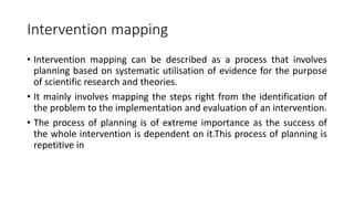 Intervention mapping
• Intervention mapping can be described as a process that involves
planning based on systematic utilisation of evidence for the purpose
of scientific research and theories.
• It mainly involves mapping the steps right from the identification of
the problem to the implementation and evaluation of an intervention.
• The process of planning is of extreme importance as the success of
the whole intervention is dependent on it.This process of planning is
repetitive in
 